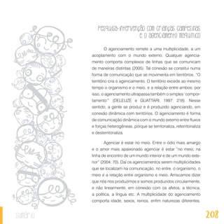 Pesquisa-intervenção com crianças campesinas
e o agenciamento maquínico
208sumário
O agenciamento remete a uma multiplicidade, a um
acoplamento com o mundo externo. Qualquer agencia-
mento comporta complexos de linhas que se comunicam
de maneiras distintas (2005). Tal conexão se constitui numa
forma de comunicação que se movimenta em territórios. “O
território cria o agenciamento. O território excede ao mesmo
tempo o organismo e o meio, e a relação entre ambos; por
isso, o agenciamento ultrapassa também o simples ‘compor-
tamento’” (DELEUZE e GUATTARI, 1997: 218). Nesse
sentido, a gente se produz e é produzido agenciando, em
conexão dinâmica com territórios. O agenciamento é forma
de comunicação dinâmica com o mundo externo entre fluxos
e forças heterogêneas, porque se territorializa, reterritorializa
e desterritorializa.
Agenciar é estar no meio. Entre o ódio mais amargo
e o amor mais apaixonado agenciar é estar “no meio, na
linha de encontro de um mundo interior e de um mundo exte-
rior” (2004: 70). Daí os agenciamentos serem multiplicidades
que se localizam na comunicação, no entre, o organismo, o
meio e a relação entre organismo e meio. Arriscamos dizer
que nós nos produzimos e somos produzidos circularmente,
e não linearmente, em conexão com os afetos, a técnica,
a política, a língua etc. A multiplicidade do agenciamento
comporta idade, sexos, reinos, enfim naturezas diferentes.
 