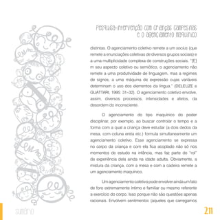Pesquisa-intervenção com crianças campesinas
e o agenciamento maquínico
211sumário
distintas. O agenciamento coletivo remete a um socius (que
remete a enunciações coletivas de diversos grupos sociais) e
a uma multiplicidade complexa de construções sociais. “[E]
m seu aspecto coletivo ou semiótico, o agenciamento não
remete a uma produtividade de linguagem, mas a regimes
de signos, a uma máquina de expressão cujas variáveis
determinam o uso dos elementos da língua.” (DELEUZE e
GUATTARI, 1995: 31–32). O agenciamento coletivo envolve,
assim, diversos processos, intensidades e afetos, da
desordem do inconsciente.
O agenciamento do tipo maquínico do poder
disciplinar, por exemplo, ao buscar controlar o tempo e a
forma com a qual a criança deve estudar (a dois dedos da
mesa, com coluna ereta etc.) formula simultaneamente um
agenciamento coletivo. Esse agenciamento se expressa
no corpo da criança e com ela fica acoplado não só nos
momentos de estudo na infância, mas faz parte do “rol”
de experiência dela ainda na idade adulta. Obviamente, a
mistura da criança, com a mesa e com a cadeira remete a
um agenciamento maquínico.
Umagenciamentocoletivopodeenvolveraindaumfato
de foro extremamente íntimo e familiar ou mesmo referente
a exercício do corpo. Isso porque não são questões apenas
racionais. Envolvem sentimentos (aqueles que carregamos
 