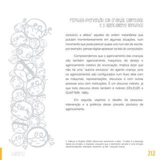 Pesquisa-intervenção com crianças campesinas
e o agenciamento maquínico
212sumário
conosco) e afetos2
aqueles de ordem instantânea que
pululam momentaneamente em algumas situações, num
movimento que pode parecer quase uno num ato de escrita,
por exemplo: pensar-digitar-aparecer na tela do computador.
Compreendemos que o agenciamento das crianças
são também agenciamento maquínico de desejo e
agenciamento coletivo de enunciação. Implica dizer que
não há uma “autoria exclusiva” do agente criança, pois
os agenciamentos são configurados num fluxo dela com
as máquinas, representações, discursos e com outras
pessoas e/ou com instituições. É um discurso indireto, já
que todo discurso direto também é indireto (DELEUZE e
GUATTARI, 1995).
Em seguida, vejamos o desafio da pesquisa-
intervenção e a potência desse conceito plurívoco de
agenciamento.
2. Deleuze e Guattari (2002) diferenciam sentimento e afeto: “O afeto é a descarga
rápida da emoção, a resposta, enquanto que o sentimento sempre é uma emoção
desterritorializada, retardada, resistente” (p.402 - tradução nossa).
 