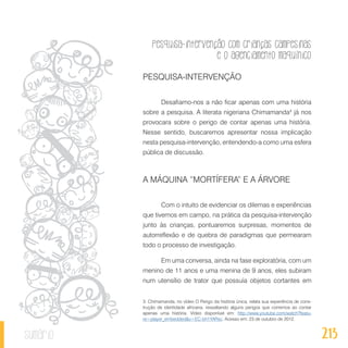 Pesquisa-intervenção com crianças campesinas
e o agenciamento maquínico
213sumário
PESQUISA-INTERVENÇÃO
Desafiamo-nos a não ficar apenas com uma história
sobre a pesquisa. A literata nigeriana Chimamanda3
já nos
provocara sobre o perigo de contar apenas uma história.
Nesse sentido, buscaremos apresentar nossa implicação
nesta pesquisa-intervenção, entendendo-a como uma esfera
pública de discussão.
A MÁQUINA “MORTÍFERA” E A ÁRVORE
Com o intuito de evidenciar os dilemas e experiências
que tivemos em campo, na prática da pesquisa-intervenção
junto às crianças, pontuaremos surpresas, momentos de
autorreflexão e de quebra de paradigmas que permearam
todo o processo de investigação.
Em uma conversa, ainda na fase exploratória, com um
menino de 11 anos e uma menina de 9 anos, eles subiram
num utensílio de trator que possuía objetos cortantes em
3. Chimamanda, no vídeo O Perigo da história única, relata sua experiência de cons-
trução de identidade africana, ressaltando alguns perigos que corremos ao contar
apenas uma história. Vídeo disponível em: http://www.youtube.com/watch?featu-
re=player_embedded&v=EC-bh1YARsc. Acesso em: 23 de outubro de 2012.
 