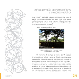 Pesquisa-intervenção com crianças campesinas
e o agenciamento maquínico
214sumário
suas “rodas”. A vontade imediata foi de pedir (ou mesmo
exigir) que conversássemos em outro lugar, pois aquilo
parecia perigoso. Em vez disso, optamos por perguntar: Não
é perigoso passar tão perto daí?
“Não”, foi a resposta dos dois.
Figura 01: Máquina de arar e menino de 11 anos.
Fonte: Imagem de nossa autoria.
No momento do diálogo, o menino de 11 anos já
tinha subido na própria máquina. Depois das respostas
simultâneas, a menina de 9 anos também subiu. Estávamos
tirando fotos e assim continuamos por uns três segundos,
imaginamos, enquanto pensávamos em como deveríamos
proceder, ou melhor, tirá-los de lá. Gritar poderia assustá-los
e desequilibrá-los. Além do mais, a utilização da autoridade
em um dos nossos primeiros contatos seria péssimo para
 
