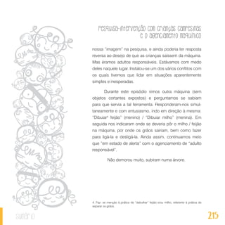 Pesquisa-intervenção com crianças campesinas
e o agenciamento maquínico
215sumário
nossa “imagem” na pesquisa, e ainda poderia ter resposta
reversa ao desejo de que as crianças saíssem da máquina.
Mas éramos adultos responsáveis. Estávamos com medo
deles naquele lugar. Instalou-se um dos vários conflitos com
os quais tivemos que lidar em situações aparentemente
simples e inesperadas.
Durante este episódio vimos outra máquina (sem
objetos cortantes expostos) e perguntamos se sabiam
para que servia a tal ferramenta. Responderam-nos simul-
taneamente e com entusiasmo, indo em direção à mesma:
“Dibuiar4
feijão” (menino) / “Dibuiar milho” (menina). Em
seguida nos indicaram onde se deveria pôr o milho / feijão
na máquina, por onde os grãos sairiam, bem como fazer
para ligá-la e desligá-la. Ainda assim, continuamos meio
que “em estado de alerta” com o agenciamento de “adulto
responsável”.
	 Não demorou muito, subiram numa árvore.
4. Faz- se menção à prática de “debulhar” feijão e/ou milho, referente à prática de
separar os grãos.
 