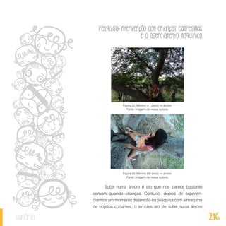 Pesquisa-intervenção com crianças campesinas
e o agenciamento maquínico
216sumário
Figura 02: Menino (11 anos) na árvore.
Fonte: Imagem de nossa autoria.
Figura 03: Menina (09 anos) na árvore.
Fonte: Imagem de nossa autoria.
Subir numa árvore é ato que nos parece bastante
comum quando crianças. Contudo, depois de experien-
ciarmos um momento de tensão na pesquisa com a máquina
de objetos cortantes, o simples ato de subir numa árvore
 