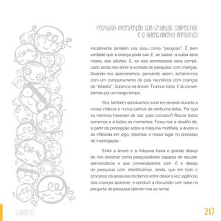 Pesquisa-intervenção com crianças campesinas
e o agenciamento maquínico
217sumário
inicialmente também nos soou como “perigoso”. É bem
verdade que a criança pode cair. E, se caísse, a culpa seria
nossa, dos adultos. E, se isso acontecesse seria compli-
cado ainda nos sentir à vontade de pesquisar com crianças.
Quando nos apercebemos, pensando assim, achamo-nos
com um comportamento de pais neuróticos com crianças
de “bibelôs”. Subimos na árvore. Tiramos fotos. E lá conver-
samos por um longo tempo.
Ora, também adorávamos subir em árvores durante a
nossa infância e nunca caímos de nenhuma delas. Por que
os meninos haveriam de cair, justo conosco? Riscos todos
corremos e a todos os momentos. Ficou-nos o desafio de,
a partir da percepção sobre a máquina mortífera, a árvore e
as infâncias em jogo, repensar o nosso lugar no processo
de investigação.
Entre a árvore e a máquina havia o grande desejo
de nos construir como pesquisadores capazes de escutar,
democráticos e que conversávamos com. É o desejo
de pesquisar com. Identificamos, ainda, que em todo o
processo da pesquisa oscilamos entre deixar a voz (agência)
das crianças aparecer; e conduzir a discussão com base na
pergunta de pesquisa (atendo-nos ao tema).
 