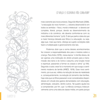 21
Criança e economia não combinam?
sumário
mais coerente aos novos anseios. Segundo Machado (2008),
“a educação do novo homem (...) deveria desenvolvê-lo em
todos os sentidos – físico, moral e intelectual – e deveria ser
completa, liberal, porque, devido ao desenvolvimento da
indústria e do comércio, ele deveria confrontar-se com os
mais diferentes homens” (p.8). É daí que parte a ideia de que
a maior herança deixada aos filhos é a educação, ou seja,
algo que, mais que bens, ofereça ao sujeito condições dele
fazer a multiplicação e gerenciamento dos tais.
Podemos dizer que a soma desses acontecimentos
fez crescer a responsabilidade dos pais e mestres sobre a
criança. Para Ariès (1978), nessa época “a família deixou de
ser apenas uma instituição do direito privado para a trans-
missão dos bens e do nome e assumiu uma função moral
e espiritual, passando a formar os corpos e alma” (p.194).
Segundo o autor, esse foi o momento em que surgiu o senti-
mento moderno de família (ARIÈS, 1978). Esse novo senti-
mento, por sua vez, refletiu na redução da taxa de natalidade
e, consequentemente, na redução do tamanho das famílias,
haja vista que os filhos passaram a ser considerados dispen-
diosos em virtude dos gastos demandados com educação,
alimentação, vestuário, dentre outros. Tal quadro ajuda-nos
a compreender, por fim, que “a infância começou indiscuti-
velmente como uma ideia de classe média, em parte porque
 