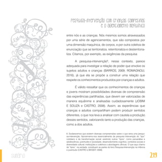 Pesquisa-intervenção com crianças campesinas
e o agenciamento maquínico
219sumário
entre nós e as crianças. Nós mesmos somos atravessados
por uma série de agenciamentos, que são compostos por
uma dimensão maquínica, de corpos, e por outra coletiva de
enunciação que se territorializa, reterritorializa e desterritoria-
liza. Citamos, por exemplo, as exigências da pesquisa
A pesquisa-intervenção6
, nesse contexto, parece
adequada para investigar a relação de poder que envolve os
sujeitos adultos e crianças (BARROS, 2009; ROMAGNOLI,
2016), já que ela se propõe a construir uma relação que
respeite os conhecimentos produzidos por crianças e adultos.
É válido ressaltar que os conhecimentos de crianças
e jovens mostram possibilidades diversas de compreensão
das experiências partilhadas, que devem ser valorizadas de
maneira equânime e analisadas cuidadosamente (JOBIM
E SOUZA e CASTRO, 2008). Assim, as experiências que
crianças e adultos compartilham podem produzir sentidos
diferentes, o que nos leva a analisar com cautela a produção
desses sentidos, valorizando tanto a produção das crianças,
como a dos adultos.
6. Esclarecemos que existem diversas compreensões sobre o que seria uma pesqui-
sa-intervenção. Aproximamo-nos essencialmente da pesquisa intervenção do “tipo”
cotidiano e de transformação social, existindo outros “tipos”, como psicanálise e
adolescência, juventudes e sociedade, desenvolvimento cognitivo, contextos sociais e
diversidade cultural, instituições e coletivos e abordagens clínicas. O que aqui chamo
de “tipos”, na verdade, constituem as partes do livro Pesquisa-Intervenção na infância
e juventude (CASTRO e BESSET, 2008).
 