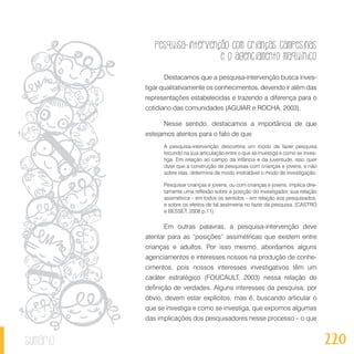 Pesquisa-intervenção com crianças campesinas
e o agenciamento maquínico
220sumário
Destacamos que a pesquisa-intervenção busca inves-
tigar qualitativamente os conhecimentos, devendo ir além das
representações estabelecidas e trazendo a diferença para o
cotidiano das comunidades (AGUIAR e ROCHA, 2003).
Nesse sentido, destacamos a importância de que
estejamos atentos para o fato de que
A pesquisa-intervenção descortina um modo de fazer pesquisa
fecundo na sua articulação entre o que se investiga e como se inves-
tiga. Em relação ao campo da infância e da juventude, isso quer
dizer que a construção de pesquisas com crianças e jovens, e não
sobre elas, determina de modo irretratável o modo de investigação.
Pesquisar crianças e jovens, ou com crianças e jovens, implica dire-
tamente uma reflexão sobre a posição do investigador, sua relação
assimétrica – em todos os sentidos – em relação aos pesquisados,
e sobre os efeitos de tal assimetria no fazer da pesquisa. (CASTRO
e BESSET, 2008 p.11)
Em outras palavras, a pesquisa-intervenção deve
atentar para as “posições” assimétricas que existem entre
crianças e adultos. Por isso mesmo, abordamos alguns
agenciamentos e interesses nossos na produção de conhe-
cimentos, pois nossos interesses investigativos têm um
caráter estratégico (FOUCAULT, 2003) nessa relação de
definição de verdades. Alguns interesses da pesquisa, por
óbvio, devem estar explícitos, mas é, buscando articular o
que se investiga e como se investiga, que expomos algumas
das implicações dos pesquisadores nesse processo – o que
 