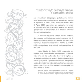 Pesquisa-intervenção com crianças campesinas
e o agenciamento maquínico
221sumário
não é requisito em toda pesquisa qualitativa, mas é impor-
tante para aquelas que buscam se apropriar do conceito
de implicação (LOURAU, 1995). Marisa da Rocha e Kátia
de Aguiar (2003) argumentam que a pesquisa-intervenção
se preocupa com o papel do investigador na relação entre
“pesquisador” e “pesquisando”. É a dimensão relacional
dos agentes da pesquisa.
“A pesquisa-intervenção consiste em uma tendência
das pesquisas participativas que busca investigar a vida de
coletividade na sua diversidade qualitativa, assumindo uma
intervenção de caráter socioanalítico” (ROCHA e AGUIAR,
2003), representando uma crítica à política positivista de
pesquisa.
Lúcia Rabello de Castro (2008) argumenta, por
exemplo, que, historicamente, numa pesquisa que envol-
vesse crianças, ao adulto cabia descrever e explicar os
“processos relativos a uma natureza distinta e supostamente
inferior” (p.24) delas. O processo de pesquisa, diz a pesqui-
sadora, deveria desvelar e descobrir as diferenças essenciais
entre adultos e crianças, prescrevendo e “naturalizando” um
status inferior às últimas.
Pensar as crianças como competentes é aproximá-las – imagina-
riamente – de um modo de funcionamento que sempre qualificou
os adultos. De qualquer forma, as pesquisas que tomam a criança
 