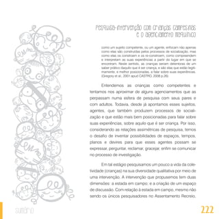 Pesquisa-intervenção com crianças campesinas
e o agenciamento maquínico
222sumário
como um sujeito competente, ou um agente, enfocam não apenas
como elas são construídas pelos processos de socialização, mas
como elas os constroem e os re-constroem, como compreendem
e interpretam as suas experiências a partir do lugar em que se
encontram. Neste sentido, as crianças seriam detentoras de um
saber prático daquilo que é ser criança, e são elas que estão legiti-
mamente, e melhor posicionadas, a falar sobre suas experiências.
(Gregory et al., 2001 apud CASTRO, 2008 p.26)
Entendemos as crianças como competentes e
tentamos nos aproximar de alguns agenciamentos que as
perpassam numa esfera de pesquisa com seus pares e
com adultos. Todavia, desde já apontamos esses sujeitos,
agentes, que também produzem processos de sociali-
zação e que estão mais bem posicionadas para falar sobre
suas experiências, sobre aquilo que é ser criança. Por isso,
considerando as relações assimétricas de pesquisa, temos
o desafio de inventar possibilidades de espaços, tempos,
planos e devires para que esses agentes possam se
expressar, perguntar, reclamar, gracejar, enfim se comunicar
no processo de investigação.
Em tal estágio pesquisamos um pouco a vida da cole-
tividade (crianças) na sua diversidade qualitativa por meio de
uma intervenção. A intervenção que propusemos tem duas
dimensões: a estada em campo; e a criação de um espaço
de discussão. Com relação à estada em campo, mesmo não
sendo os únicos pesquisadores no Assentamento Recreio,
 