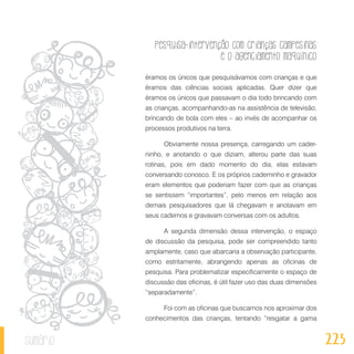 Pesquisa-intervenção com crianças campesinas
e o agenciamento maquínico
223sumário
éramos os únicos que pesquisávamos com crianças e que
éramos das ciências sociais aplicadas. Quer dizer que
éramos os únicos que passavam o dia todo brincando com
as crianças, acompanhando-as na assistência de televisão,
brincando de bola com eles – ao invés de acompanhar os
processos produtivos na terra.
Obviamente nossa presença, carregando um cader-
ninho, e anotando o que diziam, alterou parte das suas
rotinas, pois em dado momento do dia, elas estavam
conversando conosco. E os próprios caderninho e gravador
eram elementos que poderiam fazer com que as crianças
se sentissem “importantes”, pelo menos em relação aos
demais pesquisadores que lá chegavam e anotavam em
seus cadernos e gravavam conversas com os adultos.
A segunda dimensão dessa intervenção, o espaço
de discussão da pesquisa, pode ser compreendido tanto
amplamente, caso que abarcaria a observação participante,
como estritamente, abrangendo apenas as oficinas de
pesquisa. Para problematizar especificamente o espaço de
discussão das oficinas, é útil fazer uso das duas dimensões
“separadamente”.
Foi com as oficinas que buscamos nos aproximar dos
conhecimentos das crianças, tentando “resgatar a gama
 