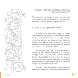 Pesquisa-intervenção com crianças campesinas
e o agenciamento maquínico
226sumário
Para analisar essa multiplicidade de vozes o agenciamento é
um conceito que pode buscar alguns dos movimentos terri-
torializantes, desterritorializantes e reterritorializantes.
A GUISA DE UMA (IN)CONCLUSÃO
A abordagem do agenciamento infantil nos permite
uma aproximação com a potência produzida pelas crianças,
já que nos remete a diversas formas de expressões e desejos
infantis. Esse conceito, quando pensando em relação ao
universo infantil, pode se diferenciar das noções de repre-
sentação ou de uma infância em vias de extinção, proposta
por estudiosos como Neil Postman (2011).
Atentemo-nos para o fato de que abordamos o
conceito de agenciamento, envolvendo a racionalidade,
as singularidades, desejos e paixões, conforme propõem
Deleuze e Guattari (2005). Para nós, então, o agenciamento
é maquínico e coletivo, sendo possivelmente infantil, devido
apenas ao fato de a adjetivação singularizar os inter-atores
crianças num processo de subjetivação.
Ademais, o agenciamento infantil substantivado pelo
agenciamento,deDeleuzeeGuattari,édeumacomplexidade
 