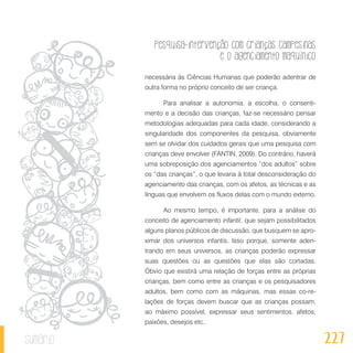 Pesquisa-intervenção com crianças campesinas
e o agenciamento maquínico
227sumário
necessária às Ciências Humanas que poderão adentrar de
outra forma no próprio conceito de ser criança.
Para analisar a autonomia, a escolha, o consenti-
mento e a decisão das crianças, faz-se necessário pensar
metodologias adequadas para cada idade, considerando a
singularidade dos componentes da pesquisa, obviamente
sem se olvidar dos cuidados gerais que uma pesquisa com
crianças deve envolver (FANTIN, 2009). Do contrário, haverá
uma sobreposição dos agenciamentos “dos adultos” sobre
os “das crianças”, o que levaria à total desconsideração do
agenciamento das crianças, com os afetos, as técnicas e as
línguas que envolvem os fluxos delas com o mundo externo.
Ao mesmo tempo, é importante, para a análise do
conceito de agenciamento infantil, que sejam possibilitados
alguns planos públicos de discussão, que busquem se apro-
ximar dos universos infantis. Isso porque, somente aden-
trando em seus universos, as crianças poderão expressar
suas questões ou as questões que elas são cortadas.
Óbvio que existirá uma relação de forças entre as próprias
crianças, bem como entre as crianças e os pesquisadores
adultos, bem como com as máquinas, mas essas co-re-
lações de forças devem buscar que as crianças possam,
ao máximo possível, expressar seus sentimentos, afetos,
paixões, desejos etc..
 