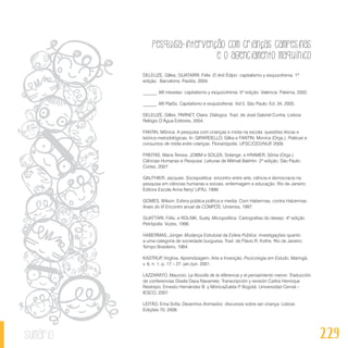 Pesquisa-intervenção com crianças campesinas
e o agenciamento maquínico
229sumário
DELEUZE, Gilles; GUATARRI, Félix. El Anti Édipo: capitalismo y esquizofrenia. 1ª
edição. Barcelona: Paidós, 2004.
______. Mil mesetas: capitalismo y esquizofrenia. 5ª edição. Valencia: Paterna, 2002.
______. Mil Platôs, Capitalismo e esquizofrenia. Vol 5. São Paulo. Ed. 34, 2005.
DELEUZE, Gilles; PARNET, Claire. Diálogos. Trad. de José Gabriel Cunha. Lisboa:
Relógio D’Água Editores, 2004.
FANTIN, Mônica. A pesquisa com crianças e mídia na escola: questões éticas e
teórico-metodológicas. In: GIRARDELLO, Gilka e FANTIN, Monica (Orgs.). Práticas e
consumos de mídia entre crianças. Florianópolis: UFSC/CED/NUP, 2009.
FREITAS, Maria Teresa; JOBIM e SOUZA, Solange; e KRAMER, Sônia (Orgs.).
Ciências Humanas e Pesquisa: Leituras de Mikhail Bakhtin. 2ª edição. São Paulo:
Cortez, 2007.
GAUTHIER, Jacques: Sociopoética: encontro entre arte, ciência e democracia na
pesquisa em ciências humanas e sociais, enfermagem e educação. Rio de Janeiro:
Editora Escola Anna Nery/ UFRJ, 1999.
GOMES, Wilson. Esfera pública política e media. Com Habermas, contra Habermas.
Anais do VI Encontro anual da COMPÓS, Unisinos, 1997.
GUATTARI, Félix; e ROLNIK, Suely. Micropolítica: Cartografias do desejo. 4ª edição
Petrópolis: Vozes, 1996.
HABERMAS, Jünger. Mudança Estrutural da Esfera Pública: investigações quanto
a uma categoria de sociedade burguesa. Trad. de Flávio R. Kothe. Rio de Janeiro:
Tempo Brasileiro, 1984.
KASTRUP, Virgínia. Aprendizagem, Arte e Invenção. Pscicologia em Estudo, Maringá,
v. 6, n. 1, p. 17 – 27, jan./jun. 2001.
LAZZARATO, Maurizio. La filosofía de la diferencia y el pensamiento menor. Traducción
de conferencias Gisela Daza Navarrete; Transcripción y revisión Carlos Henrique
Restrepo, Ernesto Hernández B. y MónicaZuleta P. Bogotá: Universidad Cenral –
IESCO, 2007.
LEITÃO, Ema Sofia. Desenhos Animados: discursos sobre ser criança. Lisboa:
Edições 70, 2008.
 