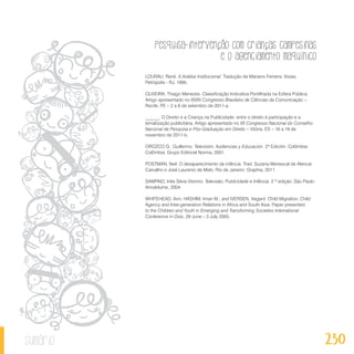 Pesquisa-intervenção com crianças campesinas
e o agenciamento maquínico
230sumário
LOURAU, René. A Análise Institucional. Tradução de Mariano Ferreira. Vozes,
Petrópolis - RJ, 1995.
OLIVEIRA, Thiago Menezes. Classificação Indicativa Pontilhada na Esfera Pública.
Artigo apresentado no XXXIV Congresso Brasileiro de Ciências da Comunicação –
Recife, PE – 2 a 6 de setembro de 2011-a.
______. O Direito e a Criança na Publicidade: entre o direito à participação e a
tematização publicitária. Artigo apresentado no XX Congresso Nacional do Conselho
Nacional de Pesquisa e Pós-Graduação em Direito – Vitória, ES – 16 a 19 de
novembro de 2011-b.
OROZCO G., Guillermo. Televisión, Audiencias y Educación. 2ª Edición. Colômbia:
Colômbia: Grupo Editorial Norma, 2001.
POSTMAN, Neil. O desaparecimento da infância. Trad. Suzana Menescal de Alencar
Carvalho e José Laurenio de Melo. Rio de Janeiro: Graphia, 2011.
SAMPAIO, Inês Silvia Vitorino. Televisão, Publicidade e Infância. 2 ª edição. São Paulo:
Annablume, 2004.
WHITEHEAD, Ann; HASHIM, Iman M.; and IVERSEN, Vegard. Child Migration, Child
Agency and Inter-generation Relations in Africa and South Asia. Paper presented
to the Children and Youth in Emerging and Transforming Societies International
Conference in Oslo, 29 June – 3 July 2005.
 