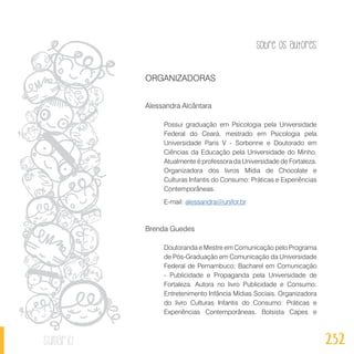 Sobre os autores
232sumário
ORGANIZADORAS
Alessandra Alcântara
Possui graduação em Psicologia pela Universidade
Federal do Ceará, mestrado em Psicologia pela
Universidade Paris V - Sorbonne e Doutorado em
Ciências da Educação pela Universidade do Minho.
Atualmente é professora da Universidade de Fortaleza.
Organizadora dos livros Mídia de Chocolate e
Culturas Infantis do Consumo: Práticas e Experiências
Contemporâneas.
E-mail: alessandra@unifor.br
Brenda Guedes
Doutoranda e Mestre em Comunicação pelo Programa
de Pós-Graduação em Comunicação da Universidade
Federal de Pernambuco; Bacharel em Comunicação
- Publicidade e Propaganda pela Universidade de
Fortaleza. Autora no livro Publicidade e Consumo:
Entretenimento Infância Mídias Sociais. Organizadora
do livro Culturas Infantis do Consumo: Práticas e
Experiências Contemporâneas. Bolsista Capes e
 