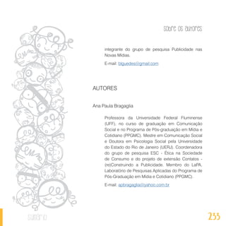 Sobre os autores
233sumário
integrante do grupo de pesquisa Publicidade nas
Novas Mídias.
E-mail: blguedes@gmail.com
AUTORES
Ana Paula Bragaglia
Professora da Universidade Federal Fluminense
(UFF), no curso de graduação em Comunicação
Social e no Programa de Pós-graduação em Mídia e
Cotidiano (PPGMC). Mestre em Comunicação Social
e Doutora em Psicologia Social pela Universidade
do Estado do Rio de Janeiro (UERJ). Coordenadora
do grupo de pesquisa ESC - Ética na Sociedade
de Consumo e do projeto de extensão Contatos -
(re)Construindo a Publicidade. Membro do LaPA,
Laboratório de Pesquisas Aplicadas do Programa de
Pós-Graduação em Mídia e Cotidiano (PPGMC).
E-mail: apbragaglia@yahoo.com.br
 