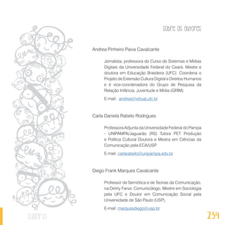 Sobre os autores
234sumário
Andrea Pinheiro Paiva Cavalcante
Jornalista, professora do Curso de Sistemas e Mídias
Digitais da Universidade Federal do Ceará. Mestre e
doutora em Educação Brasileira (UFC). Coordena o
Projeto de Extensão Cultura Digital e Direitos Humanos
e é vice-coordenadora do Grupo de Pesquisa da
Relação Infância, Juventude e Mídia (GRIM).
E-mail: andrea@virtual.ufc.br
Carla Daniela Rabelo Rodrigues
Professora Adjunta da Universidade Federal do Pampa
- UNIPAMPA/Jaguarão (RS) Tutora PET Produção
e Política Cultural Doutora e Mestra em Ciências da
Comunicação pela ECA/USP.
E-mail: carlarabelo@unipampa.edu.br
Diego Frank Marques Cavalcante
Professor de Semiótica e de Teorias da Comunicação,
na DeVry Fanor. Comunicólogo, Mestre em Sociologia
pela UFC e Doutor em Comunicação Social pela
Universidade de São Paulo (USP).
E-mail: marquesdiego@usp.br
 