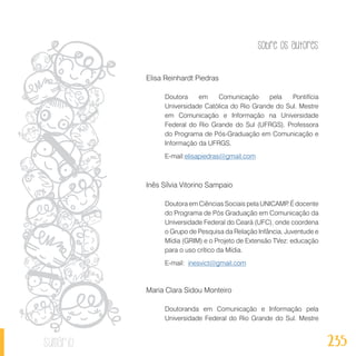 Sobre os autores
235sumário
Elisa Reinhardt Piedras
Doutora em Comunicação pela Pontifícia
Universidade Católica do Rio Grande do Sul. Mestre
em Comunicação e Informação na Universidade
Federal do Rio Grande do Sul (UFRGS). Professora
do Programa de Pós-Graduação em Comunicação e
Informação da UFRGS.
E-mail:elisapiedras@gmail.com
Inês Sílvia Vitorino Sampaio
Doutora em Ciências Sociais pela UNICAMP. É docente
do Programa de Pós Graduação em Comunicação da
Universidade Federal do Ceará (UFC), onde coordena
o Grupo de Pesquisa da Relação Infância, Juventude e
Mídia (GRIM) e o Projeto de Extensão TVez: educação
para o uso crítico da Mídia.
E-mail: inesvict@gmail.com
Maria Clara Sidou Monteiro
Doutoranda em Comunicação e Informação pela
Universidade Federal do Rio Grande do Sul. Mestre
 