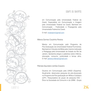Sobre os autores
236sumário
em Comunicação pela Universidade Federal do
Ceará. Especialista em Comunicação e Imagem
pela Universidade Federal do Ceará. Bacharel em
Comunicação - Publicidade e Propaganda pela
Universidade Federal do Ceará.
E-mail: mclarasm@gmail.com
Milena Gomes Coutinho Pereira
Mestra em Comunicação pelo Programa de
Pós-Graduação da Universidade Federal Fluminense,
Bacharel em Estudos de Mídia pela mesma instituição
e Pedagoga pela Universidade do Estado do Rio de
Janeiro. Apresenta artigos e palestras sobre infância,
educação, consumo, publicidade e temas afins.
E-mail: pereira.milena@gmail.com
Pâmela Saunders Uchôa Craveiro
Doutora em Comunicação pela UVIGO (Espanha).
Atualmente, desenvolve pesquisa de pós-doutorado
no Programa de Pós-graduação em Mídia e Cotidiano
(UFF). Pesquisadora do grupo de pesquisa ESC -
Ética na Sociedade de Consumo e do GRIM - Grupo
 