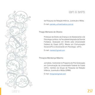 Sobre os autores
237sumário
de Pesquisa da Relação Infância, Juventude e Mídia.
E-mail: pamela_uchoa@yahoo.com.br
Thiago Menezes de Oliveira
Professor de Direito da Criança e do Adolescente e de
Psicologia Jurídica, na Faculdade Integrada da Grande
Fortaleza. Graduado em Direito pela Universidade
Federal do Ceará (UFC), Mestre em Comunicação
Social (UFC) e Doutorando em Psicologia (UFC).
E-mail: meneiz@gmail.com
Thinayna Mendonça Máximo
Jornalista, mestranda no Programa de Pós Graduação
em Comunicação da Universidade Federal do Ceará
(UFC), membro do Grupo de Pesquisa da Relação
Infância, Juventude e Mídia (GRIM).
E-mail: thinayna@gmail.com
 