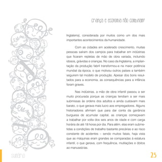 23
Criança e economia não combinam?
sumário
Inglaterra), considerada por muitos como um dos mais
importantes acontecimentos da humanidade.
Com as cidades em acelerado crescimento, muitas
pessoas saíram dos campos para trabalhar em indústrias
que ficaram repletas de mão de obra variada, incluindo
idosos, grávidas e crianças. No caso da Inglaterra, a implan-
tação da produção fabril transformou-a na maior potência
mundial da época, o que motivou outros países a também
seguirem tal modelo de produção. Apesar dos bons resul-
tados para a economia, as consequências para a infância
foram graves.
Nas indústrias, a mão de obra infantil passou a ser
muito procurada porque as crianças tendiam a ser mais
submissas às ordens dos adultos e ainda custavam mais
barato, o que gerava mais lucro aos empregadores. Alguns
historiadores afirmam que para dar conta da ganância
burguesa de acumular capital, as crianças começavam
a trabalhar por volta dos seis anos de idade e com carga
horária de até 18 horas por dia. Para além, elas eram subme-
tidas a condições de trabalho bastante precárias e ao risco
constante de acidentes – sendo muitos fatais, haja vista
que as máquinas eram grandes se comparadas à estatura
infantil, o que gerava, com frequência, mutilações e óbitos
ao manuseá-las.
 