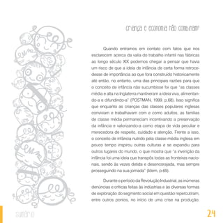 24
Criança e economia não combinam?
sumário
Quando entramos em contato com fatos que nos
esclarecem acerca da valia do trabalho infantil nas fábricas
ao longo século XIX podemos chegar a pensar que havia
um risco de que a ideia de infância de certa forma retroce-
desse de importância ao que fora construído historicamente
até então, no entanto, uma das principais razões para que
o conceito de infância não sucumbisse foi que “as classes
média e alta na Inglaterra mantiveram a ideia viva, alimentan-
do-a e difundindo-a” (POSTMAN, 1999, p.68). Isso significa
que enquanto as crianças das classes populares inglesas
conviviam e trabalhavam com e como adultos, as famílias
de classe média permaneciam incentivando a preservação
da infância e valorizando-a como etapa de vida peculiar e
merecedora de respeito, cuidado e atenção. Frente a isso,
o conceito de infância nutrido pela classe média inglesa em
pouco tempo inspirou outras culturas e se expandiu para
outros lugares do mundo, o que mostra que “a invenção da
infância foi uma ideia que transpôs todas as fronteiras nacio-
nais, sendo às vezes detida e desencorajada, mas sempre
prosseguindo na sua jornada” (Idem, p.69).
Durante o período da Revolução Industrial, as inúmeras
denúncias e críticas feitas às indústrias e às diversas formas
de exploração do segmento social em questão repercutiram,
entre outros pontos, no início de uma crise na produção;
 