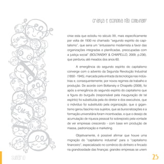 25
Criança e economia não combinam?
sumário
crise esta que eclodiu no século XX, mais especificamente
por volta de 1930 no chamado “segundo espírito do capi-
talismo”, que seria um “entusiasmo modernista a favor das
organizações integradas e planificadas, preocupadas com
a justiça social” (BOLTANSKY & CHIAPELLO, 2009, p.236),
que perdurou até meados dos anos 60.
A emergência do segundo espírito do capitalismo
converge com o advento da Segunda Revolução Industrial
(1850 - 1945), marcada pela entrada da tecnologia nas indús-
trias e, consequentemente, por novos regimes de trabalho e
produção. De acordo com Boltansky e Chiapello (2009), foi
após a emergência do segundo espírito do capitalismo que
a figura do burguês (responsável pela inauguração de tal
espírito) foi substituída pela do diretor e dos executivos, que
o indivíduo foi substituído pela organização, que o gigan-
tismo gerou fascínio nos sujeitos, que as burocratizações e a
formação universitária foram incentivadas, e que o desejo de
acumulação de riqueza pessoal foi sobreposto pela vontade
de ver empresas crescendo - com base em produção de
massa, padronização e marketing.
Objetivamente, é possível afirmar que houve uma
migração do “capitalismo industrial” para o “capitalismo
financeiro”, especializado no comércio do dinheiro e fincado
na grandiosidade das finanças: grandes empresas se unem
 
