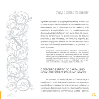 26
Criança e economia não combinam?
sumário
a grandes bancos na busca por grandes lucros. A busca por
lucro e o advento da concorrência de mercado foram fatores
determinantes para o desenvolvimento do marketing e da
publicidade. A modernidade e todo o cenário consumista
desencadeado por ela fizeram com que a lógica da concor-
rência se transformasse no grande norteador do discurso
publicitário, e isso o modificou em estrutura e propósito. Eis
quando a propaganda deixa de ser um mero informe e passa
a ser algo mais estrategicamente elaborado, sugestivo e, por
vezes, agressivo.
Acompanhar o desenvolvimento da publicidade é acompanhar o
desenvolvimento da sociedade de consumo (...) As crescentes
capacidade e produção de mercadorias precisam ser acompa-
nhadas pela compra destas mercadorias. Os grupos dirigentes da
sociedade capitalista desenvolvem, desde o final do século XIX,
estratégias de incentivo ao consumo: a publicidade é um compo-
nente essencial destas estratégias. (COELHO, 2003, p.01)
O TERCEIRO ESPÍRITO DO CAPITALISMO:
NOVAS PRÁTICAS DE CONSUMO INFANTIL
Na mudança do século XIX para o XX vimos surgir a
luz elétrica e o motor à explosão, invenções que aceleraram
a produção em massa de bens de consumo e motivaram a
constituição da sociedade moderna e das novas formas dela
se comunicar/relacionar com/entre seus sujeitos. Podemos
 