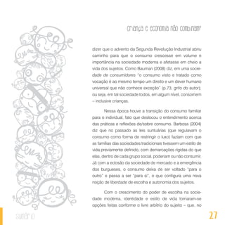 27
Criança e economia não combinam?
sumário
dizer que o advento da Segunda Revolução Industrial abriu
caminho para que o consumo crescesse em volume e
importância na sociedade moderna e afetasse em cheio a
vida dos sujeitos. Como Bauman (2008) diz, em uma socie-
dade de consumidores “o consumo visto e tratado como
vocação é ao mesmo tempo um direito e um dever humano
universal que não conhece exceção” (p.73, grifo do autor);
ou seja, em tal sociedade todos, em algum nível, consomem
– inclusive crianças.
Nessa época houve a transição do consumo familiar
para o individual, fato que deslocou o entendimento acerca
das práticas e reflexões de/sobre consumo. Barbosa (2004)
diz que no passado as leis suntuárias (que regulavam o
consumo como forma de restringir o luxo) faziam com que
as famílias das sociedades tradicionais tivessem um estilo de
vida previamente definido, com demarcações rígidas do que
elas, dentro de cada grupo social, poderiam ou não consumir.
Já com a eclosão da sociedade de mercado e a emergência
dos burgueses, o consumo deixa de ser voltado “para o
outro” e passa a ser “para si”, o que configura uma nova
noção de liberdade de escolha e autonomia dos sujeitos.
Com o crescimento do poder de escolha na socie-
dade moderna, identidade e estilo de vida tornaram-se
opções feitas conforme o livre arbítrio do sujeito – que, no
 