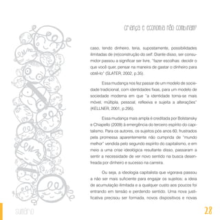 28
Criança e economia não combinam?
sumário
caso, tendo dinheiro, teria, supostamente, possibilidades
ilimitadas de (re)construção do self. Diante disso, ser consu-
midor passou a significar ser livre, “fazer escolhas: decidir o
que você quer, pensar na maneira de gastar o dinheiro para
obtê-lo” (SLATER, 2002, p.35).
Essa mudança nos fez passar de um modelo de socie-
dade tradicional, com identidades fixas, para um modelo de
sociedade moderna em que “a identidade torna-se mais
móvel, múltipla, pessoal, reflexiva e sujeita a alterações”
(KELLNER, 2001, p.295).
Essa mudança mais ampla é creditada por Bolstansky
e Chiapello (2009) à emergência do terceiro espírito do capi-
talismo. Para os autores, os sujeitos pós anos 60, frustrados
pela promessa aparentemente não cumprida de “mundo
melhor” vendida pelo segundo espírito do capitalismo, e em
meio a uma crise ideológica resultante disso, passaram a
sentir a necessidade de ver novo sentido na busca desen-
freada por dinheiro e sucesso na carreira.
Ou seja, a ideologia capitalista que vigorava passou
a não ser mais suficiente para engajar os sujeitos; a ideia
de acumulação ilimitada e a qualquer custo aos poucos foi
entrando em tensão e perdendo sentido. Uma nova justi-
ficativa precisou ser formada, novos dispositivos e novas
 