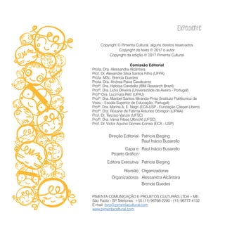 Expediente
Copyright © Pimenta Cultural, alguns direitos reservados
Copyright do texto © 2017 o autor
Copyright da edição © 2017 Pimenta Cultural
Comissão Editorial
Profa. Dra. Alessandra Alcântara
Prof. Dr. Alexandre Silva Santos Filho (UFPA)
Profa. MSc. Brenda Guedes
Profa. Dra. Andrea Paiva Cavalcante
Profª. Dra. Heloísa Candello (IBM Research Brazil)
Profª. Dra. Lídia Oliveira (Universidade de Aveiro - Portugal)
Profª Dra. Lucimara Rett (UFRJ)
Profª. Dra. Maribel Santos Miranda-Pinto (Instituto Politécnico de
Viseu - Escola Superior de Educação, Portugal)
Profª. Dra. Marina A. E. Negri (ECA-USP - Fundação Cásper Líbero)
Profª. Dra. Rosane de Fatima Antunes Obregon (UFMA)
Prof. Dr. Tarcisio Vanzin (UFSC)
Profª. Dra. Vania Ribas Ulbricht (UFSC)
Prof. Dr. Victor Aquino Gomes Correa (ECA - USP)
Patricia Bieging
Raul Inácio Busarello
Direção Editorial
Raul Inácio BusarelloCapa e
Projeto Gráfico
Patricia BiegingEditora Executiva
OrganizadorasRevisão
Alessandra AlcântaraOrganizadoras
Brenda Guedes
PIMENTA COMUNICAÇÃO E PROJETOS CULTURAIS LTDA – ME.
São Paulo - SP. Telefones: +55 (11) 96766-2200 - (11) 96777-4132
E-mail: livro@pimentacultural.com
www.pimentacultural.com
 