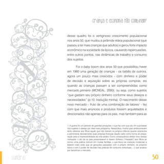 30
Criança e economia não combinam?
sumário
desse quadro foi o vertiginoso crescimento populacional
nos anos 50, que mudou a pirâmide etária populacional (que
passou a ter mais crianças que adultos) e gerou forte impacto
econômico na sociedade da época, causando repercussões,
entre outros pontos, nas dinâmicas de trabalho e consumo
dos sujeitos.
Foi o baby boom dos anos 50 que possibilitou haver
em 1960 uma geração de crianças - os bebês de outrora,
agora um pouco mais crescidos - com dinheiro e poder
de decisão e aquisição sobre as próprias compras; eis
quando as crianças passam a ser compreendidas como
mercado primário (MCNEAL, 2000), ou seja, como sujeitos
“que gastam seu próprio dinheiro conforme seus desejos e
necessidades” (p.10, tradução minha). O nascimento desse
novo mercado – fruto de uma combinação de fatores1
- fez
com que mais anúncios e produtos fossem arquitetados e
direcionados não apenas para os pais, mas também para as
1. A guerra foi um período de grandes privações, o que fez com que seu fim suscitasse
nos sujeitos o desejo por dias mais prósperos. Nessa leva, muitos pais ambicionaram
tanto oferecer aos filhos aquilo que não tiveram na própria infância quanto ensiná-los
a administrar devidamente suas próprias finanças desde cedo como forma de prepa-
ração para a imprevisibilidade da vida adulta. Como consequência desse novo desejo
norteador, o ato de os pais presentearem e darem dinheiro (“mesada”) aos filhos se
tornou uma prática comum em muitas famílias, o que levou as crianças modernas a
lidarem mais cedo que as gerações passadas com o próprio dinheiro, os próprios
bens e com o poder de decisão nas práticas de consumo individuais – o que acabou
por beneficiar o mercado.
 