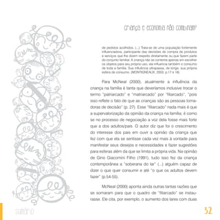 32
Criança e economia não combinam?
sumário
de pedidos acolhidos. (...) Trata-se de uma população fortemente
influenciadora, participante das decisões de compra de produtos
e serviços que lhe dizem respeito diretamente ou que fazem parte
do conjunto familiar. A criança não se contenta apenas em escolher
os objetos para seu próprio uso, ela influencia também o consumo
de toda a família. Sua influência ultrapassa, de longe, sua própria
esfera de consumo. (MONTIGNEAUX, 2003, p.17 e 18)
Para McNeal (2000), atualmente a influência da
criança na família é tanta que deveríamos inclusive trocar o
termo “patriarcado” e “matriarcado” por “filiarcado”, “pois
isso reflete o fato de que as crianças são as pessoas toma-
doras de decisão” (p. 27). Esse “filiarcado” nada mais é que
a supervalorização da opinião da criança na família; é como
se no processo de negociação a voz dela fosse mais forte
que a dos adultos/pais. O autor diz que foi o crescimento
do interesse dos pais em ouvir a opinião da criança que
fez com que ela se sentisse cada vez mais à vontade para
manifestar seus desejos e necessidades e fazer sugestões
para esferas além da que se limita a própria vida. Na opinião
de Gino Giacomini Filho (1991), tudo isso fez da criança
contemporânea a “soberana do lar” (...) alguém capaz de
dizer o que quer consumir e até “o que os adultos devem
fazer” (p.54-55).
McNeal (2000) aponta ainda outras tantas razões que
se somaram para que o quadro de “filiarcado” se instau-
rasse. Ele cita, por exemplo, o aumento dos lares com duas
 