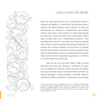 33
Criança e economia não combinam?
sumário
fontes de renda (que ocorreu com a entrada da mulher no
mercado de trabalho); o crescimento de divórcios (onde a
carência emocional aparece sendo suprida em geral por
oferecimento de presentes e atendimento dos desejos
infantis, tidos quase como ordens) e a maior preocupação
dos pais com o futuro dos filhos. Este último ponto, para o
autor, emergiu junto com a instabilidade econômica - fruto
da inflação dos anos 702
, que repercutiu ainda nos anos 80
e 90 e causou muitas mudanças nas famílias modernas e na
maneira das mesmas cuidarem de seus filhos. A recessão
do início dos anos 90, por exemplo, aumentou largamente as
taxas de desemprego e causou a construção de um grande
medo acerca do futuro das próximas gerações - e, também,
um maior investimento sobre elas.
Tudo isso fez com que entre 1980 e 1990 a criança
crescesse aos olhos do mercado e estreitasse os laços
com as práticas de consumo. Nesse momento da história,
mais que direcionar ações e comportamentos da família, as
crianças passaram a nortear também o mercado. Segundo
Juliet Schor (2000), atualmente “a nova regra é que crianças
2. Cabe mencionar que essa instabilidade se deu em um período de alinhamento
de crise decorrente da emergência do novo espírito do capitalismo. Como dizem
Boltansky e Chiapello (2009): “o novo espírito do capitalismo vai tomando forma
progressivamente no rescaldo da crise dos anos 60-70 e assume a tarefa de revalo-
rizar o capitalismo” (p.237).
 