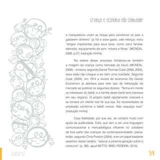 34
Criança e economia não combinam?
sumário
e marqueteiros unam as forças para convencer os pais a
gastarem dinheiro” (p.10) e esse gasto, vale reforçar, inclui
“artigos importantes para seus lares, como carro familiar,
televisão, equipamento de som, móveis e férias” (MCNEAL,
2000, p.27, tradução minha).
Na esteira desse processo fortaleceu-se também
a imagem da criança como mercado do futuro (MCNEAL,
2000) – embora, segundo Daniel Thomas Cook (2000; 2004),
essa visão não chegue a ser bem uma novidade. Segundo
Cook (2004), em 1914 a revista de economia Dry Goods
Economics já atentava para este tipo de fidelização do
mercado ao publicar os seguintes dizeres: “Tenha em mente
os interesses do bebê, e a família deste bebê terá interesse
em seu negócio. O próprio bebê rapidamente crescerá e
se tornará um cliente real de sua loja. As necessidades se
ampliarão conforme o bebê cresce. Não esqueça isso!”
(tradução minha).
Essa fidelidade, por sua vez, se constrói muito com
ajuda da publicidade. Esta, que vem a ser uma linguagem
comunicacional e mercadológica influente no cotidiano
de boa parte das crianças da contemporaneidade, passa,
então, segundo Chris Preston (2004), a ter um papel bastante
assertivo nesse cenário: “educar a próxima geração sobre o
consumo” (p. 365; apud NETTO; BREI; PEREIRA, 2010).
 