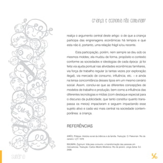 36
Criança e economia não combinam?
sumário
realça o argumento central deste artigo: o de que a criança
participa das engrenagens econômicas há tempos e que
esta não é, portanto, uma relação frágil e/ou recente.
Esta participação, porém, nem sempre se deu sob os
mesmos moldes; ela mudou de forma, propósito e contexto
conforme as sociedades e ideologias de cada época: já foi
feita via ajuda pontual nas atividades econômicas familiares,
via força de trabalho regular (e tantas vezes por exploração
ilegal), via mercado de consumo, influência, etc. – e ainda
na tensa concomitância desses tipos em um mesmo cenário
social. Assim, conclui-se que as diferentes concepções de
modelos de trabalho e produção, bem como a influência das
diferentes tecnologias e mídias (com destaque especial para
o discurso da publicidade, que tanto constitui quanto trans-
passa os meios) impactaram e seguem impactando esse
sujeito ativo e cada vez mais central na sociedade contem-
porânea: a criança.
REFERÊNCIAS
ARIÈS, Philippe. História social da infância e da família. Tradução: D. Flaksman. Rio de
Janeiro: LCT, 1978
BAUMAN, Zygmunt. Vida para consumo: a transformação das pessoas em
mercadorias. Tradução: Carlos Alberto Medeiros. Rio de janeiro: Jorge Zahar. Ed.
2008.
 