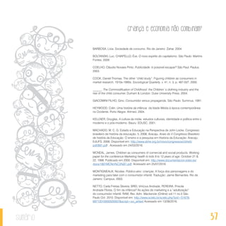 37
Criança e economia não combinam?
sumário
BARBOSA, Livia. Sociedade de consumo. Rio de Janeiro: Zahar, 2004.
BOLTANSKI, Luc; CHIAPELLO, Ève. O novo espírito do capitalismo. São Paulo: Martins
Fontes, 2009.
COELHO, Cláudio Novaes Pinto. Publicidade: é possível escapar? São Paul. Paulus:
2003.
COOK, Daniel Thomas. The other “child study”: Figuring children as consumers in
market research, 1910s-1990s. Sociological Quarterly, v. 41, n. 3, p. 487-507, 2000.
______. The Commodification of Childhood: the Children`s clothing industry and the
rise of the child consumer. Durham & London: Duke University Press, 2004.
GIACOMINI FILHO, Gino. Consumidor versus propaganda. São Paulo: Summus, 1991.
HEYWOOD, Colin. Uma história da infância: da Idade Média á época contemporânea
no Ocidente. Porto Alegre: Artmed, 2004.
KELLNER, Douglas. A cultura da mídia: estudos culturais, identidade e política entre o
moderno e o pós-moderno. Bauru: EDUSC, 2001.
MACHADO, M. C. G. Estado e Educação na Perspectiva de John Locke. Congresso
brasileiro de história da educação, 5, 2008, Aracaju. Anais do V Congresso Brasileiro
de história da Educação: O ensino e a pesquisa em História da Educação. Aracaju:
EdUFS, 2008. Disponível em: http://www.sbhe.org.br/novo/congressos/cbhe5/
pdf/881.pdf . Acessado em 24/03/2016.
MCNEAL, James. Children as consumers of comercial and social products. Working
paper for the conference Marketing health to kids 8 to 12 years of age. October 21 &
22, 1998. Publicado em 2000. Disponível em: http://www.documentacion.edex.es/
docs/1801MCNni%C3%B1.pdf. Acessado em 25/07/2016.
MONTIGNEAUX, Nicolas. Público-alvo: crianças. A força dos personagens e do
marketing para falar com o consumidor infantil. Tradução: Jaime Bernardes. Rio de
Janeiro: Campus, 2003.
NETTO, Carla Freitas Silveira; BREI, Vinícius Andrade; PEREIRA, Priscila
Andrade Flores. O fim da infância? As ações de marketing e a “adultização”
do consumidor infantil. RAM, Rev. Adm. Mackenzie (Online) vol.11 no.5 São
Paulo Oct. 2010. Disponível em: http://www.scielo.br/scielo.php?pid=S1678-
69712010000500007&script=sci_arttext Acessado em 13/08/2016.
 