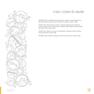 38
Criança e economia não combinam?
sumário
POSTMAN, Neil. O desaparecimento da infância. Tradução: Suzana Menescal de
Alencar Carvalho e José Laurenio de Melo. Rio de Janeiro: Graphia, 1999.
SCHOR, Juliet. Nascidos para comprar: uma leitura essencial para orientarmos
nossas crianças na era do consumismo. Tradução: Eloisa Helena de Souza Cabral.
São Paulo: Editora Gente, 2009.
SLATER, Don. Cultura do consumo & modernidade. Tradução de Dinah de Abreu
Azevedo. São Paulo: Nobel, 2002.
STEARNS, Peter. A infância. Tradução: Mirna Pinsky. São Paulo: Contexto, 2006.
 