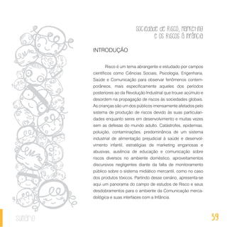 Sociedade de Risco, Marketing
e os Riscos à Infância
39sumário
INTRODUÇÃO
Risco é um tema abrangente e estudado por campos
científicos como Ciências Sociais, Psicologia, Engenharia,
Saúde e Comunicação para observar fenômenos contem-
porâneos, mais especificamente aqueles dos períodos
posteriores ao da Revolução Industrial que trouxe acúmulo e
desordem na propagação de riscos às sociedades globais.
As crianças são um dos públicos imensamente afetados pelo
sistema de produção de riscos devido às suas particulari-
dades enquanto seres em desenvolvimento e muitas vezes
sem as defesas do mundo adulto. Catástrofes, epidemias,
poluição, contaminações, predominância de um sistema
industrial de alimentação prejudicial à saúde e desenvol-
vimento infantil, estratégias de marketing enganosas e
abusivas, ausência de educação e comunicação sobre
riscos diversos no ambiente doméstico, aproveitamentos
discursivos negligentes diante da falta de monitoramento
público sobre o sistema midiático mercantil, como no caso
dos produtos tóxicos. Partindo desse cenário, apresenta-se
aqui um panorama do campo de estudos de Risco e seus
desdobramentos para o ambiente da Comunicação merca-
dológica e suas interfaces com a Infância.
 