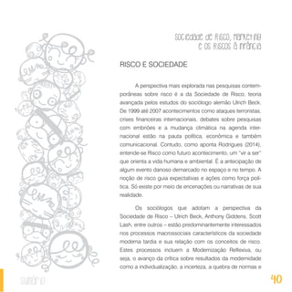 Sociedade de Risco, Marketing
e os Riscos à Infância
40sumário
RISCO E SOCIEDADE
A perspectiva mais explorada nas pesquisas contem-
porâneas sobre risco é a da Sociedade de Risco, teoria
avançada pelos estudos do sociólogo alemão Ulrich Beck.
De 1999 até 2007 acontecimentos como ataques terroristas,
crises financeiras internacionais, debates sobre pesquisas
com embriões e a mudança climática na agenda inter-
nacional estão na pauta política, econômica e também
comunicacional. Contudo, como aponta Rodrigues (2014),
entende-se Risco como futuro acontecimento, um “vir a ser”
que orienta a vida humana e ambiental. É a antecipação de
algum evento danoso demarcado no espaço e no tempo. A
noção de risco guia expectativas e ações como força polí-
tica. Só existe por meio de encenações ou narrativas de sua
realidade.
Os sociólogos que adotam a perspectiva da
Sociedade de Risco – Ulrich Beck, Anthony Giddens, Scott
Lash, entre outros – estão predominantemente interessados
nos processos macrossociais característicos da sociedade
moderna tardia e sua relação com os conceitos de risco.
Estes processos incluem a Modernização Reflexiva, ou
seja, o avanço da crítica sobre resultados da modernidade
como a individualização, a incerteza, a quebra de normas e
 