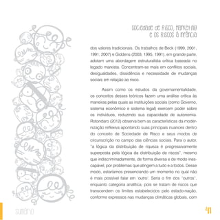 Sociedade de Risco, Marketing
e os Riscos à Infância
41sumário
dos valores tradicionais. Os trabalhos de Beck (1999, 2001,
1991, 2007) e Giddens (2003, 1995, 1991), em grande parte,
adotam uma abordagem estruturalista crítica baseada no
legado marxista. Concentram-se mais em conflitos sociais,
desigualdades, dissidência e necessidade de mudanças
sociais em relação ao risco.
Assim como os estudos da governamentalidade,
os conceitos desses teóricos fazem uma análise crítica às
maneiras pelas quais as instituições sociais (como Governo,
sistema econômico e sistema legal) exercem poder sobre
os indivíduos, reduzindo sua capacidade de autonomia.
Rotondaro (2012) observa bem as características da moder-
nização reflexiva apontando suas principais nuances dentro
do conceito de Sociedade de Risco e seus modos de
circunscrição no campo das ciências sociais. Para o autor,
“a lógica da distribuição de riqueza é progressivamente
superposta pela lógica da distribuição de riscos”, mesmo
que indiscriminadamente, de forma diversa e de modo ines-
capável, por problemas que atingem a tudo e a todos. Desse
modo, estaríamos presenciando um momento no qual não
é mais possível falar em ‘outro’. Seria o fim dos “outros”,
enquanto categoria analítica, pois se tratam de riscos que
transcendem os limites estabelecidos pelo estado-nação,
conforme expressos nas mudanças climáticas globais, com
 