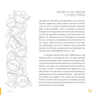 Sociedade de Risco, Marketing
e os Riscos à Infância
42sumário
variedade de fenômenos acompanhantes como tsunamis,
furacões, degelo das calotas polares, aumento da tempe-
ratura da Terra, e ainda os impactos causados, sobretudo
pelas novas tecnologias, como a produção de alimentos
transgênicos em larga escala sem controle de contaminação,
os riscos de catástrofes nucleares, a crise de recursos ener-
géticos, etc. Ressalta-se que na formulação da sociedade
de risco, ao declarar a necessidade de reconhecermos o fim
dos ‘outros’, “Beck já insinua a sua tendência a uma ‘aber-
tura antropológica’ que irá se evidenciar mais claramente
quando se concretizar sua proposta de cosmopolização das
ciências sociais” (ROTONDARO, 2012, p. 149).
O sociólogo alemão Ulrich Beck (1999) colocou suas
reflexões sobre a “sociedade de risco” no mapa intelectual
discutindo a sociedade moderna tardia e sua produção endê-
mica de riscos potencialmente danosos ou catastróficos que
atraíram, com razão, um considerável interesse acadêmico
em todo o mundo. É surpreendente que algumas de suas
ideias tenham sido até então em grande parte ignoradas por
pesquisadores da Comunicação de Massa – especialmente
por aqueles que trabalham nos campos da Comunicação
de Risco. A tese de Beck fala sobre as condições do nosso
tempo e fornece coordenadas teóricas para uso potencial de
pesquisadores em comunicação.
 