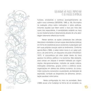 Sociedade de Risco, Marketing
e os Riscos à Infância
45sumário
humana, envolvendo o contínuo acompanhamento da
ação e seus contextos (GIDDENS, 1990, p. 36). Ela implica
na avaliação crítica sobre instituições e sobre políticas,
incluindo aquelas que falam sobre o risco por meio das
vozes dos especialistas. A sensibilidade evidente ao risco
na era moderna tardia é desenvolvida através de uma abor-
dagem altamente reflexiva ao mundo.
Nesse sentido, as ações contextuais das ciências
descobrem novidades e tornam essas descobertas públicas
em forma de estatísticas pouco acessíveis à população que
tem suas próprias crenças sobre os fenômenos. Conforme
aponta Beck (1999), o saber sobre riscos é um saber polí-
tico e, de certa forma, um dispositivo de poder (FOUCAULT,
1977). A concorrência por esse poder diante do risco
aparece na ciência, política e na economia. Não obstante,
esse campo em disputa é também habitado por organi-
zações não-governamentais, institutos de saúde coletiva,
instituições ambientais, grupos contra a violência social,
organizações em defesa dos direitos humanos, do consu-
midor (consumo consciente e sustentável), da liberdade de
expressão, combate ao desperdício de alimentos, alimen-
tação saudável, entre outros.
	 Nesta configuração do risco na sociedade, Beck
(1999) acusa uma mudança na forma de se socializar, ou
 