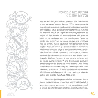 Sociedade de Risco, Marketing
e os Riscos à Infância
46sumário
seja, uma mudança no sentido de comunidade. Consonante
a essa afirmação, Zygmunt Bauman (2005) discorre e aponta
que o tipo de segurança, de obscuros medos e premonições
em relação ao futuro que assombram os homens e mulheres
no ambiente fluido e em perpétua transformação em que as
regras do jogo mudam no meio da partida sem qualquer
aviso ou padrão legível, não une os sofredores: “antes os
divide e os separa”. As dores que causam aos indivíduos
não se somam, não se acumulam nem condensam numa
espécie de causa comum que possa ser adotada de maneira
mais eficaz unindo as forças e agindo em uníssono. A deca-
dência da comunidade nesse sentido se perpetua; uma vez
instalada, há cada vez menos estímulos para deter a desin-
tegração dos laços humanos e para procurar meios de unir
de novo o que foi rompido. “A sina de indivíduos que lutam
em solidão pode ser dolorosa e pouco atraente”, mas firmes
compromissos a atuar em conjunto parecem prometer mais
perdas do que ganhos. “Pode-se descobrir que as jangadas
são feitas de mata-borrão depois que a chance de salvação
já tiver sido perdida” (BAUMAN, 2005, p.48).
Nessa perspectiva pouco otimista, ele continua defen-
dendo que por mais que prezem sua autonomia individual, e
por mais confiança que tenham em sua capacidade pessoal
e privada de defendê-la com eficiência e dela fazer bom uso,
 