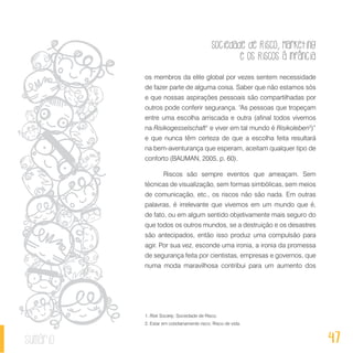 Sociedade de Risco, Marketing
e os Riscos à Infância
47sumário
os membros da elite global por vezes sentem necessidade
de fazer parte de alguma coisa. Saber que não estamos sós
e que nossas aspirações pessoais são compartilhadas por
outros pode conferir segurança. “As pessoas que tropeçam
entre uma escolha arriscada e outra (afinal todos vivemos
na Risikogesselschaft1
e viver em tal mundo é Risikoleben2
)”
e que nunca têm certeza de que a escolha feita resultará
na bem-aventurança que esperam, aceitam qualquer tipo de
conforto (BAUMAN, 2005, p. 60).
Riscos são sempre eventos que ameaçam. Sem
técnicas de visualização, sem formas simbólicas, sem meios
de comunicação, etc., os riscos não são nada. Em outras
palavras, é irrelevante que vivemos em um mundo que é,
de fato, ou em algum sentido objetivamente mais seguro do
que todos os outros mundos, se a destruição e os desastres
são antecipados, então isso produz uma compulsão para
agir. Por sua vez, esconde uma ironia, a ironia da promessa
de segurança feita por cientistas, empresas e governos, que
numa moda maravilhosa contribui para um aumento dos
1. Risk Society; Sociedade de Risco.
2. Estar em cotidianamente risco; Risco de vida.
 