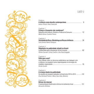 Sumário
Prefácio
A infância como desafio contemporâneo ................................... 6
Andrea Pinheiro Paiva Cavalcante
Capítulo 1
Criança e Economia não combinam?
Relações entre Infância, Dinheiro e Práticas de Consumo ..................... 12
Milena Gomes Coutinho Pereira
Capítulo 2
SociedadedeRisco,MarketingeosRiscosàInfância................... 38
Carla Daniela Rabelo Rodrigues
Capítulo 3
Regulação da publicidade infantil no Brasil:
ApublicidadeapósaResolução163doConanda................................. 62
Pâmela Saunders Uchôa Craveiro e Ana Paula Bragaglia
Capítulo 4
Feito para você?
Uma reflexão sobre os discursos publicitários que dialogam com
a infância e se propõem como coparticipantes na formação de
cidadãos responsáveis ........................................................................ 95
Brenda Guedes
Capítulo 5
A criança diante da publicidade:
Os estudos de recepção realizados no Brasil entre 2010 e 2015 ............122
Elisa Reinhardt Piedras e Maria Clara Sidou Monteiro
Capítulo 6
Brincar de internet:
Arepresentaçãoinfantilsobreobrincaremambientevirtual .................. 151
Alessandra Alcântara
 