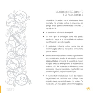 Sociedade de Risco, Marketing
e os Riscos à Infância
49sumário
disposição de perigo que se expressa de forma
exemplar na ameaça nuclear. A disposição de
perigo atinge potencialmente todo o mundo. O
risco é global.
•	 A distribuição dos riscos é desigual.
•	 O risco que a civilização corre não possui
evidência; surge aí a necessidade da reflexão
científica sobre a modernização.
•	 A sociedade industrial entrou numa fase de
modernização reflexiva, na qual se tornou tema
para si mesma.
•	 Existeumadistinçãoentreacientificizaçãoreflexiva
e a cientificização simples. A primeira é a cientifici-
zação voltada a si mesma. O conceito da moder-
nização reflexiva abrange tanto a modernização
refletida, não por movimentos sociais críticos da
sociedade industrial-capitalista, mas também da
modernização da própria modernização.
•	 A invisibilidade imediata dos riscos da moderni-
zação coloca os cientistas e os políticos numa
posição-chave, como intérpretes do perigo. Por
meio deles um risco pode sofrer minimização ou
 