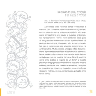 Sociedade de Risco, Marketing
e os Riscos à Infância
51sumário
vida e os diferentes movimentos das populações e suas culturas,
suas histórias. (IANNI, 2012, p. 380 – grifo nosso)
A discussão sobre risco nas teorias socioculturais é
marcada pelo contexto europeu abordando situações que,
embora possuam riscos similares no contexto latinoame-
ricano principalmente em relação a questões ambientais,
não representam os “outros” riscos cotidianos pelos quais
as desigualdades econômicas e sociais expõem milhões de
pessoas no continente. Conquanto, são teorias fundamen-
tais para a compreensão das ameaças predominantes na
América Latina. Muitas dessas ameaças estão discursiva-
mente representadas nos meios de comunicação de massa.
Nesse sentido, salienta-se que o risco muitas vezes é repre-
sentado por meio de eventos, danos ou fatos já ocorridos
como forma didática a respeito de um tema4
. O quesito
prevenção é negligenciado em detrimento do evento ou dano
evidente passivo de virar modelo ou estudo de caso para
os procedimentos posteriores que evitem novas ocorrências
(desastre, violência, doença, contaminação, poluição, entre
tantos outros).
4. Casos: Chernobil na Ucrânia; Fukushima no Japão; Cubatão no Brasil; Terremotos
no Chile e Peru; desastre ambiental provocado pelo vazamento de petróleo no golfo
do México; catástrofe no Haiti; avalanches, deslizamentos no Rio de Janeiro e em
Santa Catarina; incêndios florestais e urbanos como no caso da boate Kiss em Santa
Maria - RS.
 