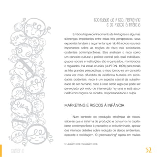 Sociedade de Risco, Marketing
e os Riscos à Infância
52sumário
Embora haja reconhecimento de limitações e algumas
diferenças importantes entre estas três perspectivas, seus
expoentes tendem a argumentar que não há novos recursos
importantes sobre as noções de risco nas sociedades
ocidentais contemporâneas. Eles analisam o risco como
um conceito cultural e político central pelo qual indivíduos,
grupos sociais e instituições são organizados, monitorados
e regulados. Há ideias cruciais (LUPTON, 1999) para todas
as três grandes perspectivas: o risco tornou-se um conceito
cada vez mais difundido da existência humana em socie-
dades ocidentais; risco é um aspecto central da subjetivi-
dade do ser humano; risco é visto como algo que pode ser
gerenciado por meio de intervenção humana e está asso-
ciado com noções de escolha, responsabilidade e culpa.
MARKETING E RISCOS À INFÂNCIA
Num contexto de produção endêmica de riscos,
sabe-se que o sistema de produção e consumo no capita-
lismo contemporâneo é predatório e indiscriminado, apesar
dos intensos debates sobre redução de danos ambientais,
descarte e reciclagem. O greenwashing5
opera em muitos
5. Lavagem verde; maquiagem verde.
 