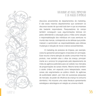 Sociedade de Risco, Marketing
e os Riscos à Infância
53sumário
discursos provenientes de departamentos de marketing.
E são esses mesmos departamentos que constroem os
discursos sociais de que está tudo bem e que as empresas
são bastante responsáveis. Pesquisadores do campo
também conseguem suas argumentações teóricas em
pares defendendo a educação para a mídia como solução
e responsabilização dos indivíduos em suas aventuras no
mundo das marcas, contrapondo-se às defesas que proble-
matizam e aprofundam as responsabilidades para efetivas
mudanças e redução de riscos e danos socioambientais.
O marketing de produtos de limpeza, por exemplo,
costuma apresentar personagens (mascotes) em animação.
Esse recurso chama atenção do adulto consumidor final do
produto, mas também atrai o olhar da criança, principal-
mente se o anúncio for programado pelo departamento de
mídia da agência publicitária para ser exibido nos intervalos
de programações de canais infantis. Mesmo tendo também
o adulto (mães, em especial) como telespectador, esses
canais são segmentados ao público infantil. As agências
de publicidade sabem, por meio de sucessivas pesquisas
de mercado, do poder de influência da criança no consumo
doméstico. Há inclusive uma vasta literatura apresentando
estratégias e abordagens em relação ao universo infantil.
 